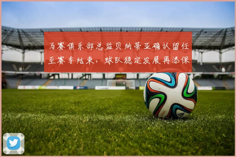 马赛俱乐部总监贝纳蒂亚确认留任至赛季结束，球队稳定发展再添保障