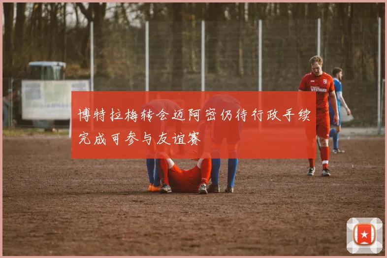 博特拉梅转会迈阿密仍待行政手续完成可参与友谊赛