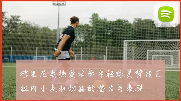 穆里尼奥热爱培养年轻球员赞扬瓦拉内小麦和切赫的潜力与表现