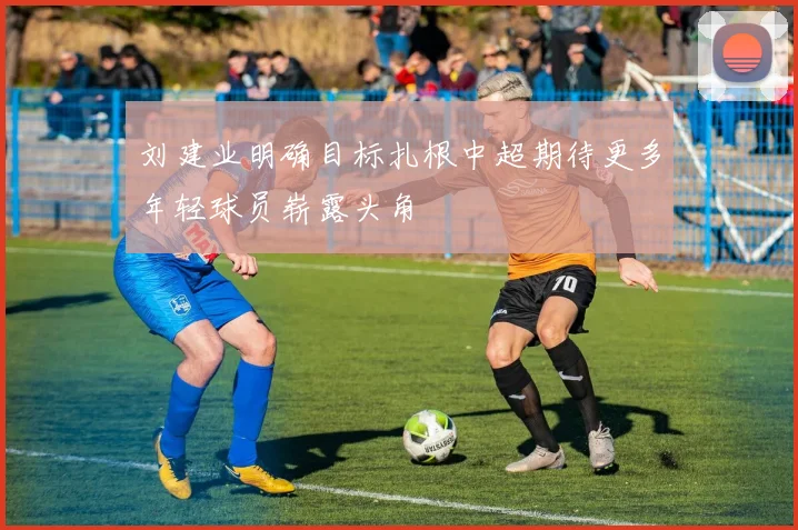 刘建业明确目标扎根中超期待更多年轻球员崭露头角