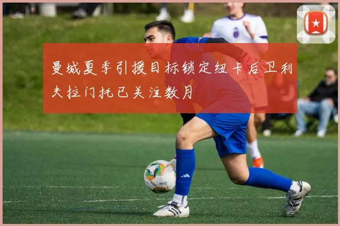 曼城夏季引援目标锁定纽卡后卫利夫拉门托已关注数月