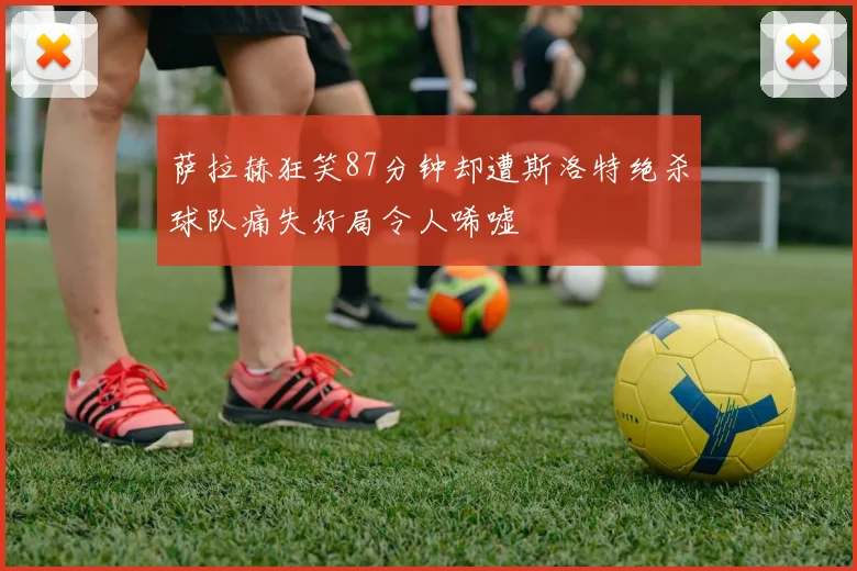 萨拉赫狂笑87分钟却遭斯洛特绝杀球队痛失好局令人唏嘘