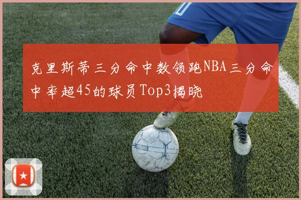 克里斯蒂三分命中数领跑NBA三分命中率超45的球员Top3揭晓
