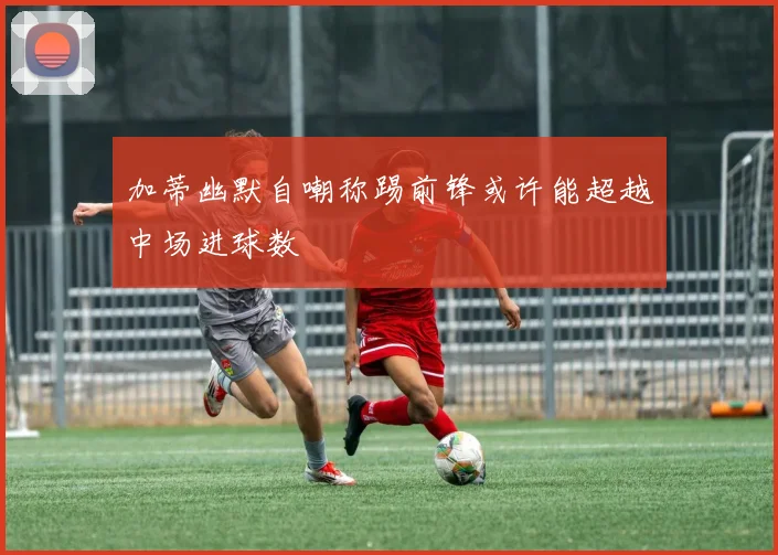 加蒂幽默自嘲称踢前锋或许能超越中场进球数