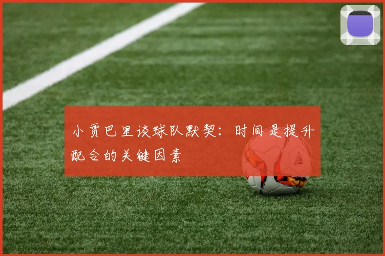 小贾巴里谈球队默契：时间是提升配合的关键因素