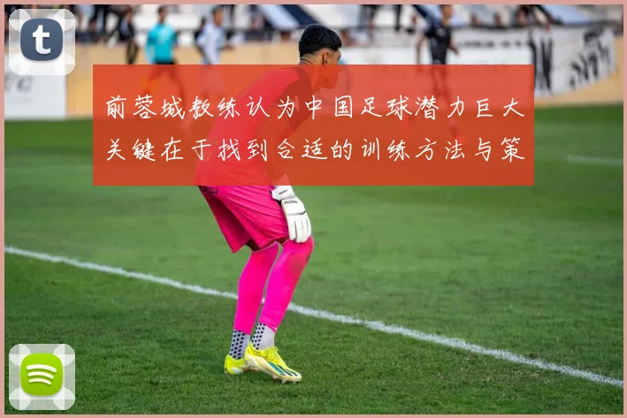 前蓉城教练认为中国足球潜力巨大关键在于找到合适的训练方法与策略