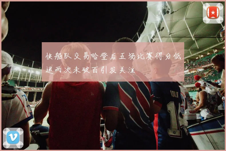 快船队交易哈登后五场比赛得分低迷两次未破百引发关注