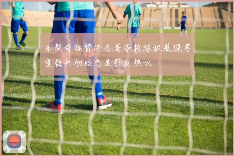 东契奇称赞字母哥争抢球权展现尊重裁判初始态度引发热议