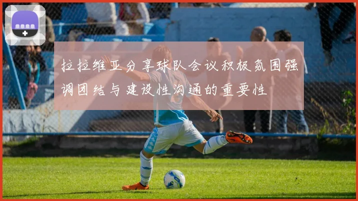 拉拉维亚分享球队会议积极氛围强调团结与建设性沟通的重要性