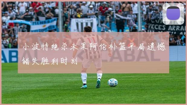 小波特绝杀未果阿伦补篮平局遗憾错失胜利时刻