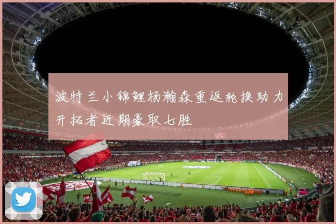 波特兰小锦鲤杨瀚森重返轮换助力开拓者近期豪取七胜