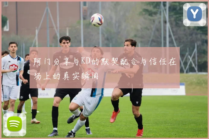 阿门分享与KD的默契配合与信任在场上的真实瞬间