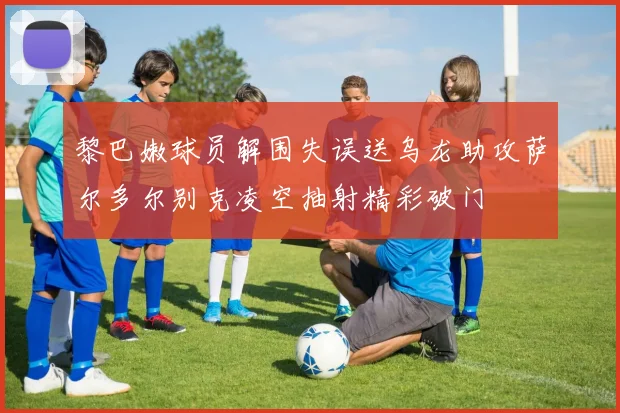 黎巴嫩球员解围失误送乌龙助攻萨尔多尔别克凌空抽射精彩破门