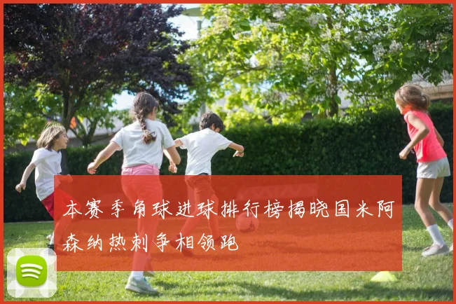 本赛季角球进球排行榜揭晓国米阿森纳热刺争相领跑