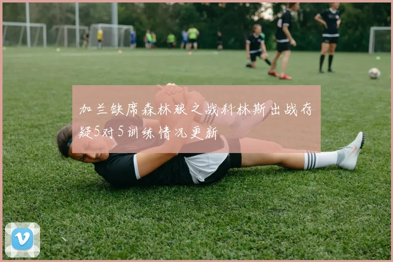 加兰缺席森林狼之战科林斯出战存疑5对5训练情况更新