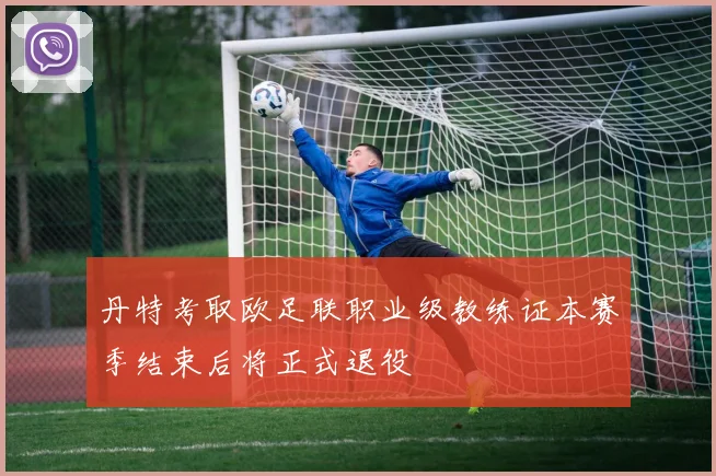 丹特考取欧足联职业级教练证本赛季结束后将正式退役