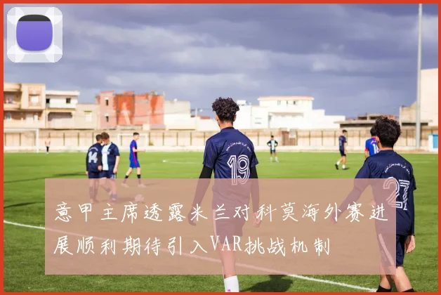意甲主席透露米兰对科莫海外赛进展顺利期待引入VAR挑战机制