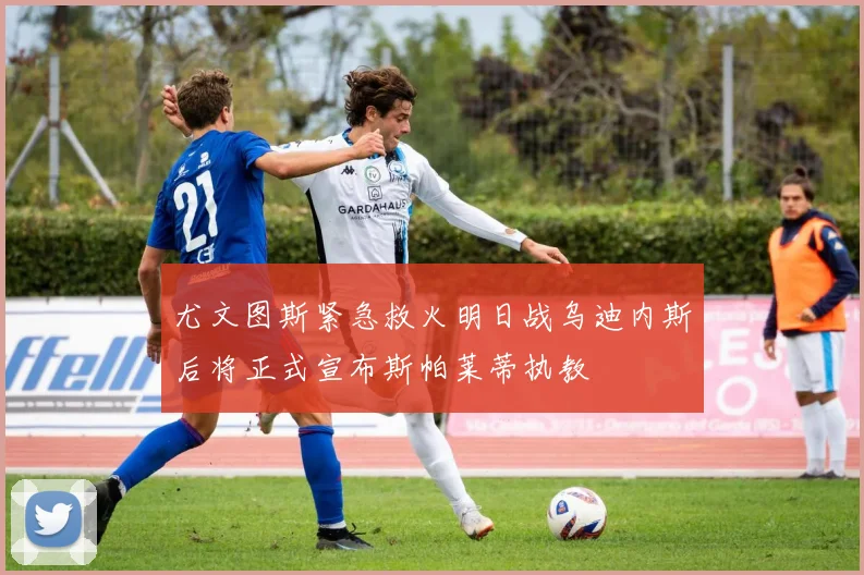 尤文图斯紧急救火明日战乌迪内斯后将正式宣布斯帕莱蒂执教