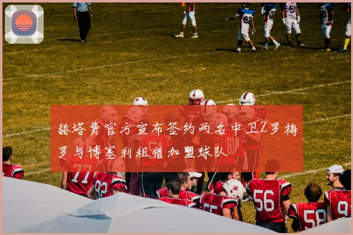 赫塔费官方宣布签约两名中卫Z罗梅罗与博塞利租借加盟球队