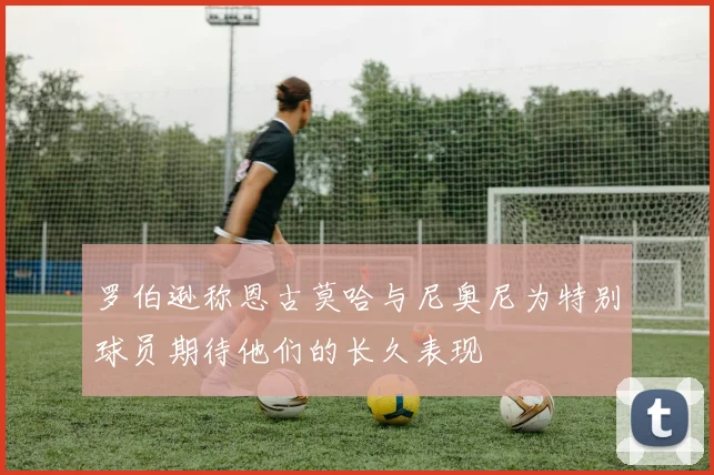 罗伯逊称恩古莫哈与尼奥尼为特别球员期待他们的长久表现