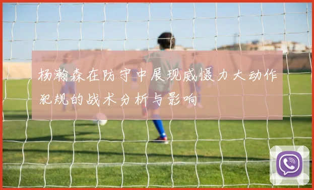 杨瀚森在防守中展现威慑力大动作犯规的战术分析与影响