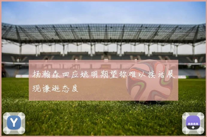 杨瀚森回应姚明期望称难以接话展现谦逊态度