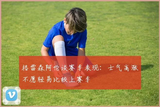 格雷森阿伦谈赛季表现：士气高涨不愿轻易比较上赛季