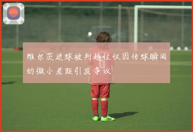 维尔茨进球被判越位仅因传球瞬间的微小差距引发争议