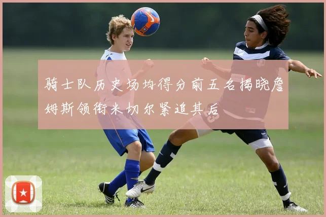 骑士队历史场均得分前五名揭晓詹姆斯领衔米切尔紧追其后