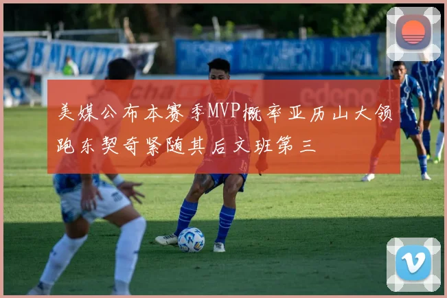 美媒公布本赛季MVP概率亚历山大领跑东契奇紧随其后文班第三