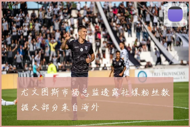 尤文图斯市场总监透露社媒粉丝数据大部分来自海外