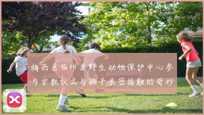 梅西亲临印度野生动物保护中心参与宗教仪式与狮子亲密接触的奇妙体验