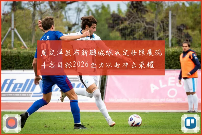 周定洋发布新鹏城球衣定妆照展现斗志目标2026全力以赴冲击荣耀