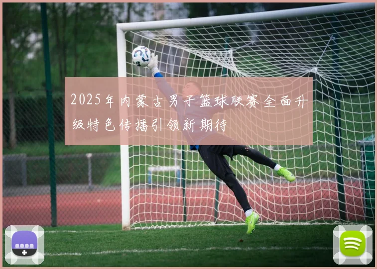 2025年内蒙古男子篮球联赛全面升级特色传播引领新期待