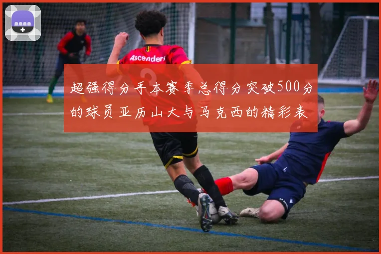 超强得分手本赛季总得分突破500分的球员亚历山大与马克西的精彩表现分析