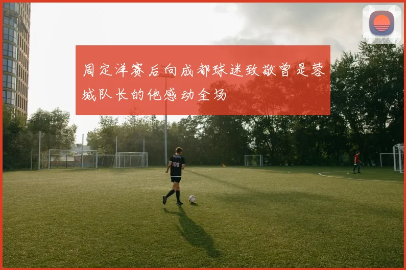 周定洋赛后向成都球迷致敬曾是蓉城队长的他感动全场