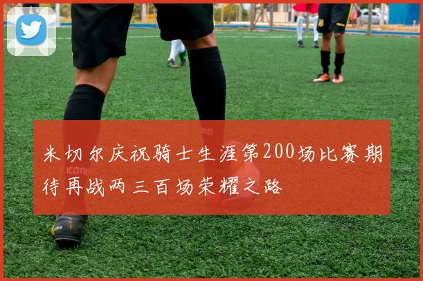 米切尔庆祝骑士生涯第200场比赛期待再战两三百场荣耀之路