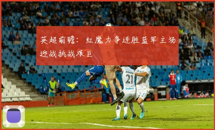 英超前瞻：红魔力争连胜蓝军主场迎战挑战艰巨